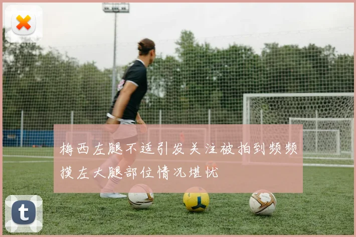 梅西左腿不适引发关注被拍到频频摸左大腿部位情况堪忧