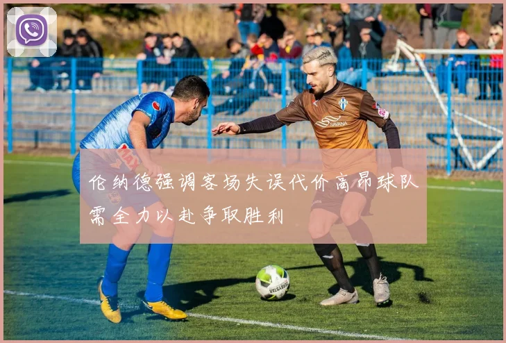 伦纳德强调客场失误代价高昂球队需全力以赴争取胜利