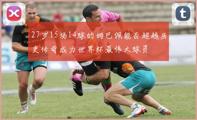 27岁15场14球的姆巴佩能否超越历史传奇成为世界杯最伟大球员