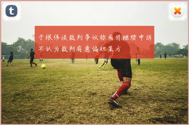 于根伟谈裁判争议称或将继续申诉不认为裁判有意偏袒某方