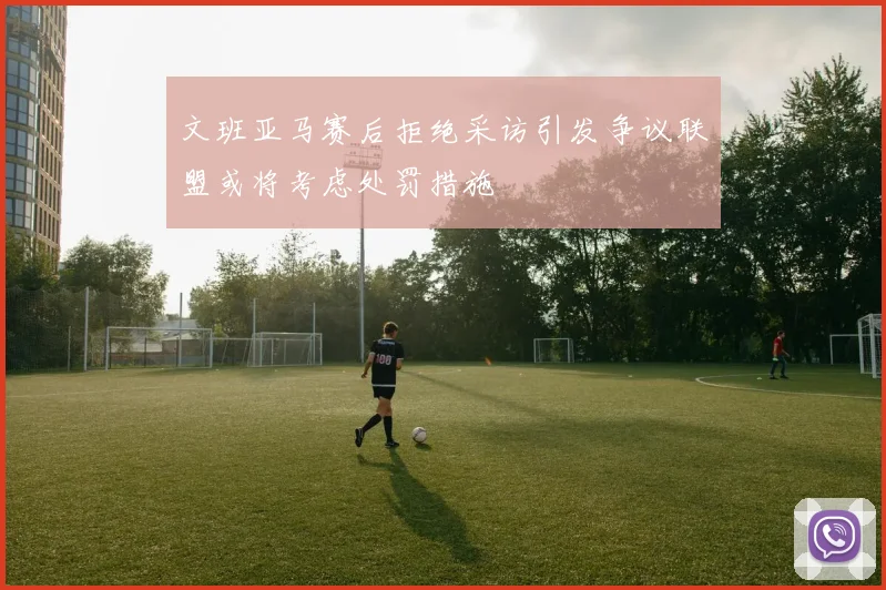 文班亚马赛后拒绝采访引发争议联盟或将考虑处罚措施