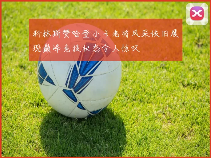 科林斯赞哈登小卡老将风采依旧展现巅峰竞技状态令人惊叹