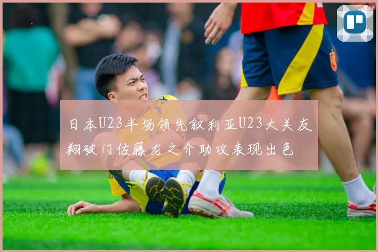日本U23半场领先叙利亚U23大关友翔破门佐藤龙之介助攻表现出色