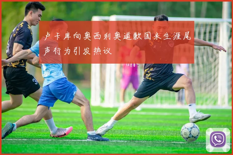 卢卡库向奥西利奥道歉国米生涯尾声行为引发热议