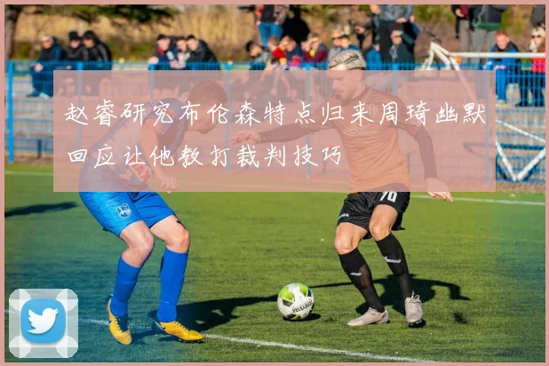 赵睿研究布伦森特点归来周琦幽默回应让他教打裁判技巧