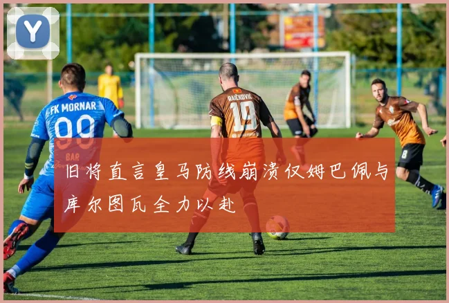 旧将直言皇马防线崩溃仅姆巴佩与库尔图瓦全力以赴