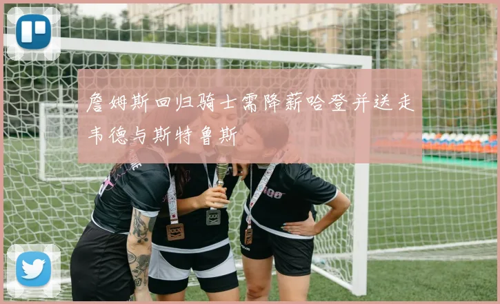 詹姆斯回归骑士需降薪哈登并送走韦德与斯特鲁斯