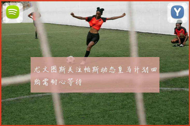 尤文图斯关注帕斯动态皇马计划回购需耐心等待