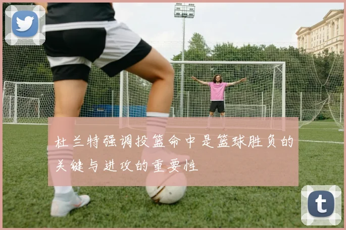 杜兰特强调投篮命中是篮球胜负的关键与进攻的重要性