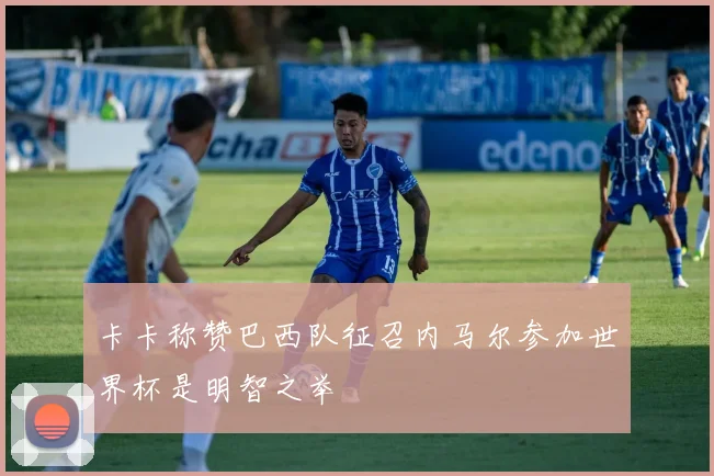 卡卡称赞巴西队征召内马尔参加世界杯是明智之举