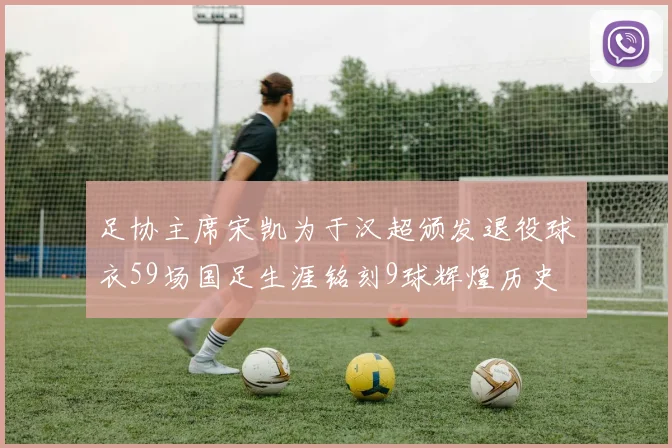 足协主席宋凯为于汉超颁发退役球衣59场国足生涯铭刻9球辉煌历史