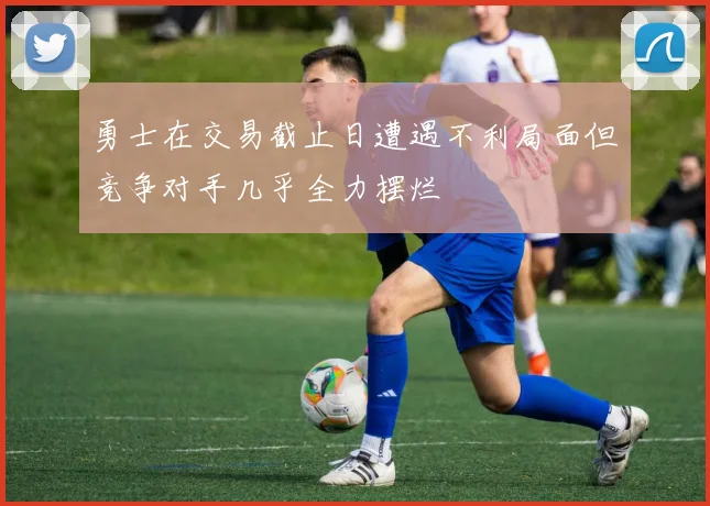 勇士在交易截止日遭遇不利局面但竞争对手几乎全力摆烂
