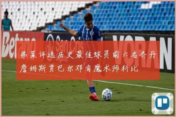 弗莱评选历史最佳球员前六名乔丹詹姆斯贾巴尔邓肯魔术师科比