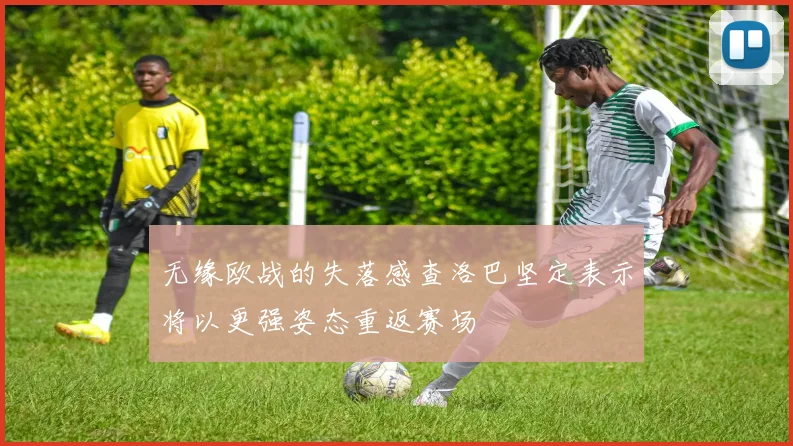 无缘欧战的失落感查洛巴坚定表示将以更强姿态重返赛场